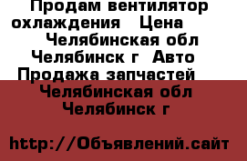 Продам вентилятор охлаждения › Цена ­ 3 500 - Челябинская обл., Челябинск г. Авто » Продажа запчастей   . Челябинская обл.,Челябинск г.